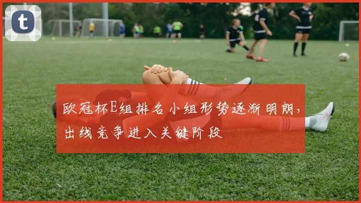 欧冠杯E组排名小组形势逐渐明朗，出线竞争进入关键阶段