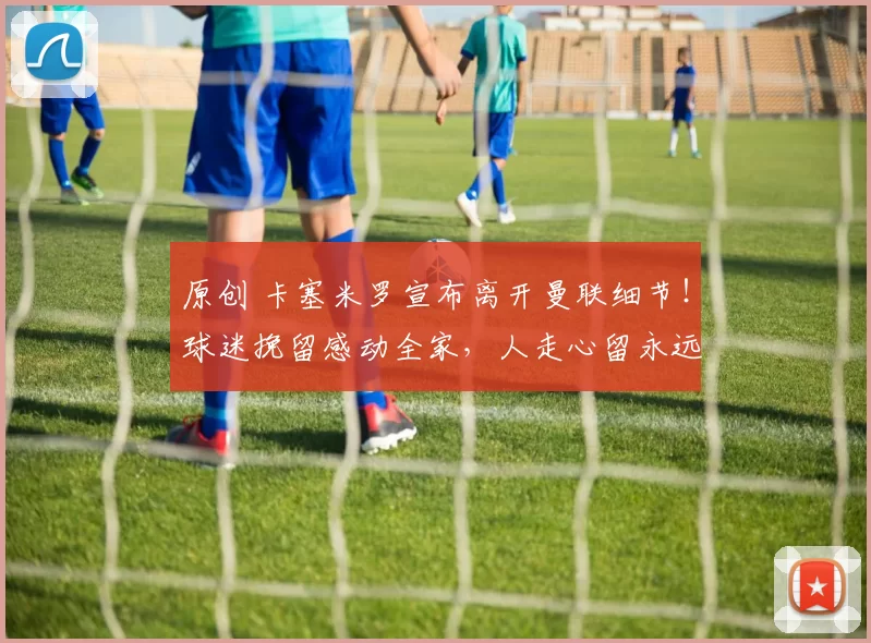 原创 卡塞米罗宣布离开曼联细节！球迷挽留感动全家，人走心留永远支持红魔