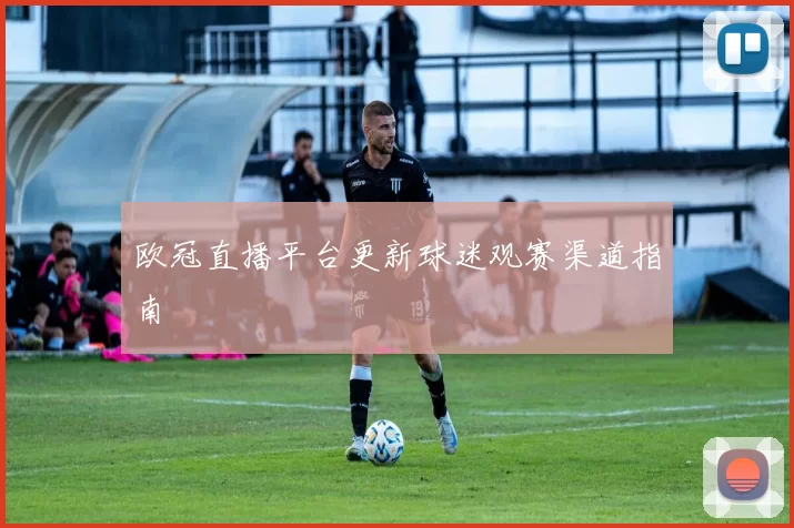 欧冠直播平台更新球迷观赛渠道指南