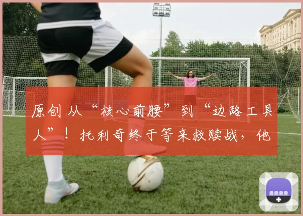 原创 从“核心前腰”到“边路工具人”！托利奇终于等来救赎战，他能错过吗？