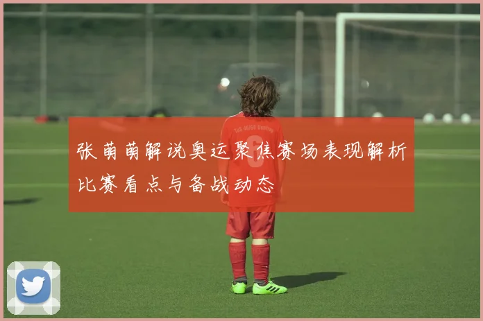 张萌萌解说奥运聚焦赛场表现解析比赛看点与备战动态