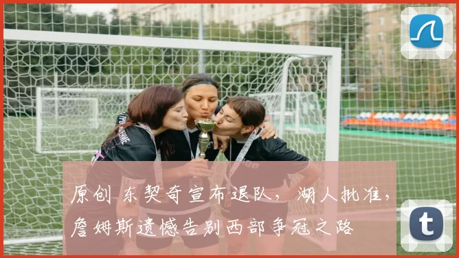 原创 东契奇宣布退队，湖人批准，詹姆斯遗憾告别西部争冠之路