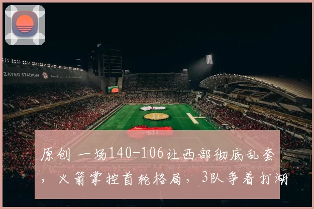 原创 一场140-106让西部彻底乱套，火箭掌控首轮格局，3队争着打湖人！