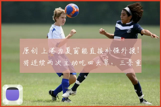 原创 上港为夏窗能直接补强外援！将连续两次主动吃回头草，三条重量级大鱼因此入队
