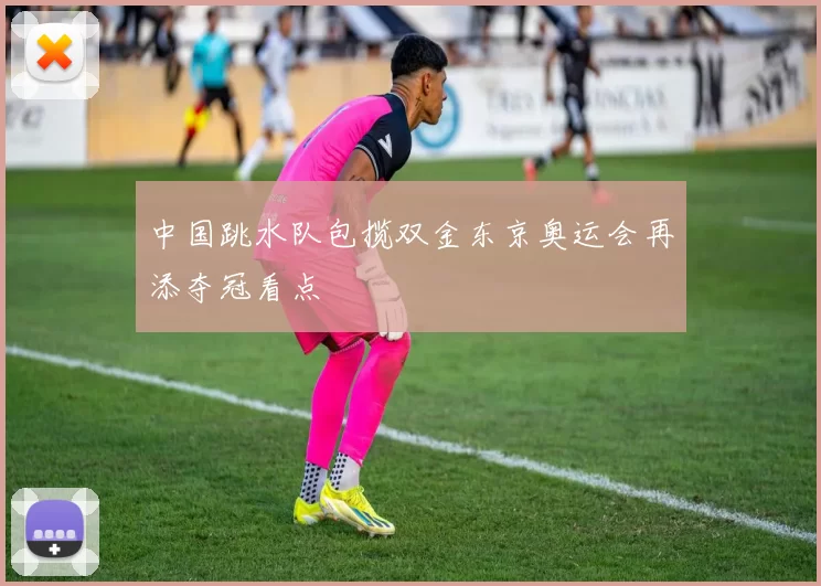 中国跳水队包揽双金东京奥运会再添夺冠看点