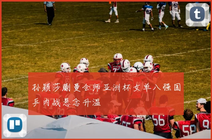 孙颖莎蒯曼会师亚洲杯女单八强国乒内战悬念升温