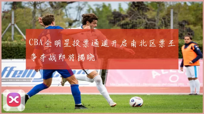 CBA全明星投票通道开启南北区票王争夺战即将揭晓