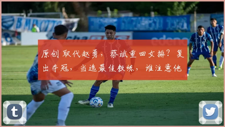 原创 取代赵勇，蔡斌重回女排？复出夺冠，当选最佳教练，谁注意他的表态