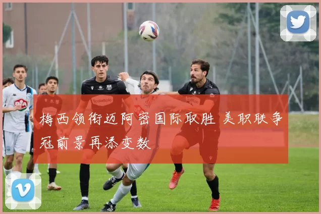 梅西领衔迈阿密国际取胜 美职联争冠前景再添变数