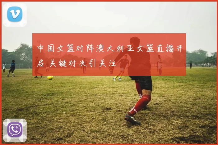 中国女篮对阵澳大利亚女篮直播开启 关键对决引关注