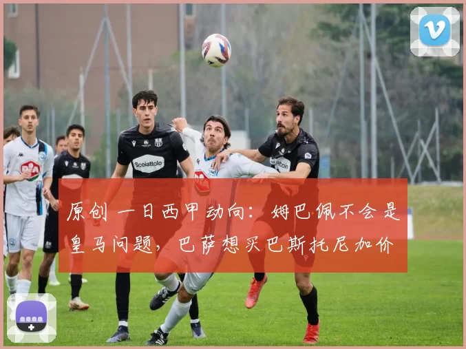 原创 一日西甲动向：姆巴佩不会是皇马问题，巴萨想买巴斯托尼加价格
