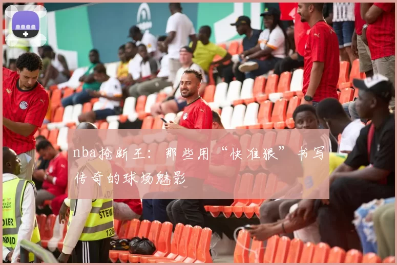nba抢断王：那些用“快准狠”书写传奇的球场魅影