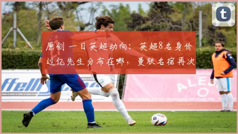 原创 一日英超动向：英超8名身价过亿先生分布在哪，曼联名宿再次开炮