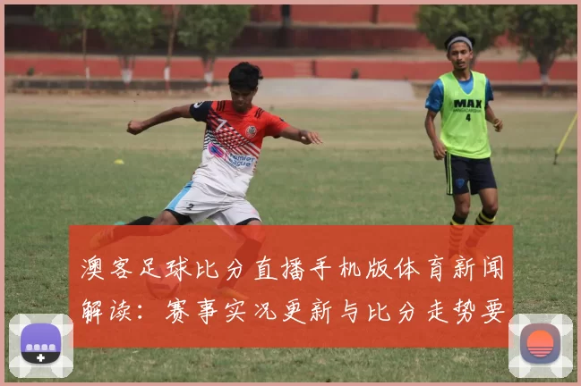 澳客足球比分直播手机版体育新闻解读：赛事实况更新与比分走势要点