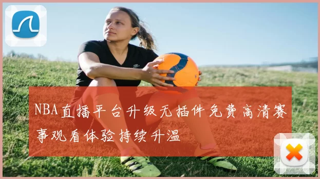 NBA直播平台升级无插件免费高清赛事观看体验持续升温