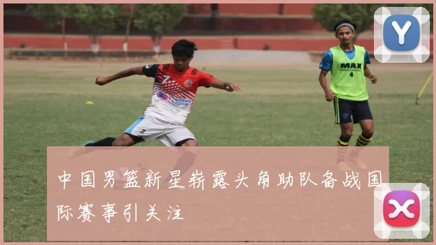 中国男篮新星崭露头角助队备战国际赛事引关注