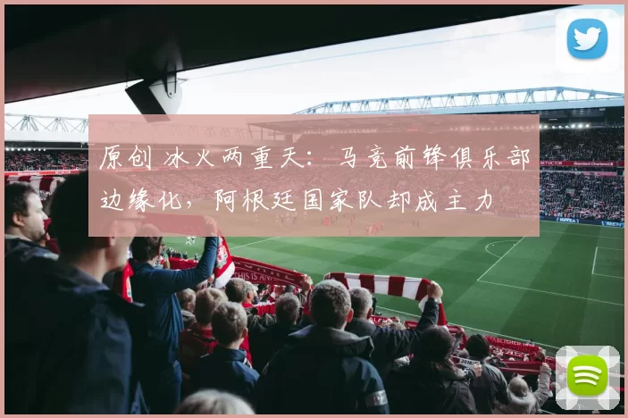 原创 冰火两重天：马竞前锋俱乐部边缘化，阿根廷国家队却成主力