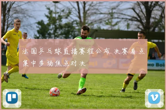 法国乒乓球直播赛程公布 决赛看点集中多场焦点对决