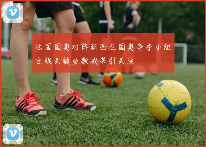 法国国奥对阵新西兰国奥争夺小组出线关键分数战果引关注