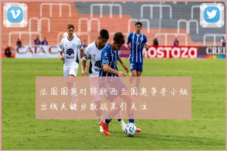 法国国奥对阵新西兰国奥争夺小组出线关键分数战果引关注